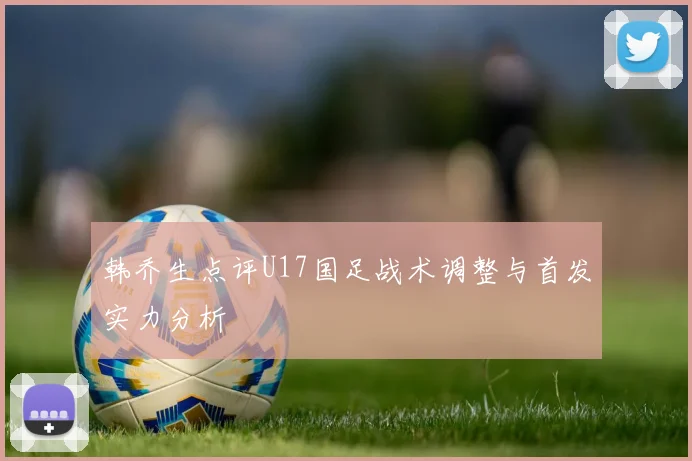 韩乔生点评U17国足战术调整与首发实力分析