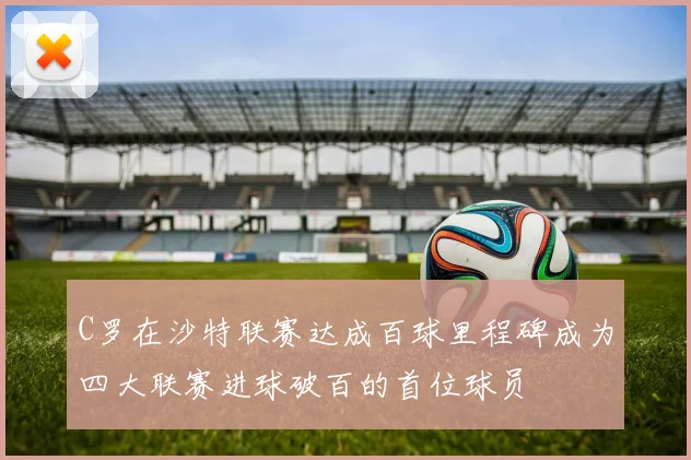 C罗在沙特联赛达成百球里程碑成为四大联赛进球破百的首位球员