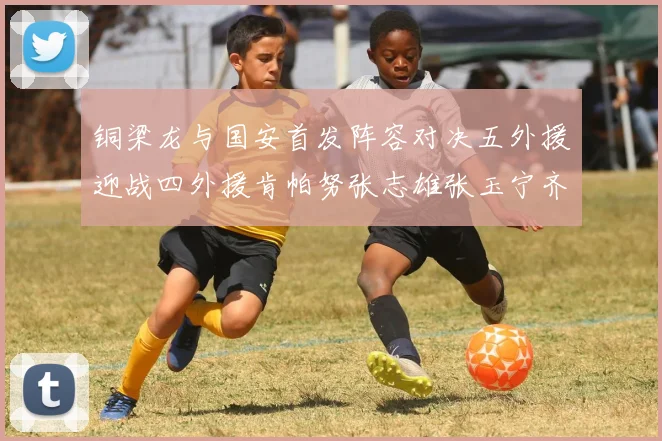 铜梁龙与国安首发阵容对决五外援迎战四外援肯帕努张志雄张玉宁齐上阵