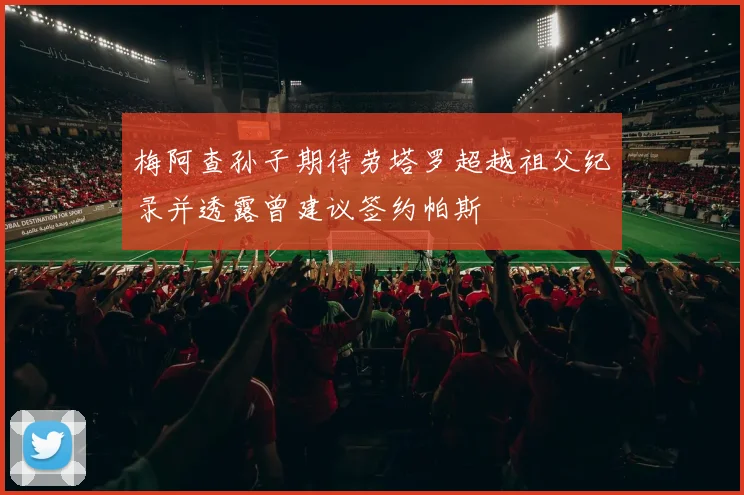 梅阿查孙子期待劳塔罗超越祖父纪录并透露曾建议签约帕斯