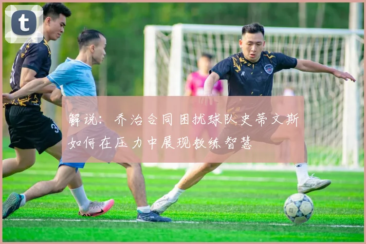 解说：乔治合同困扰球队史蒂文斯如何在压力中展现教练智慧
