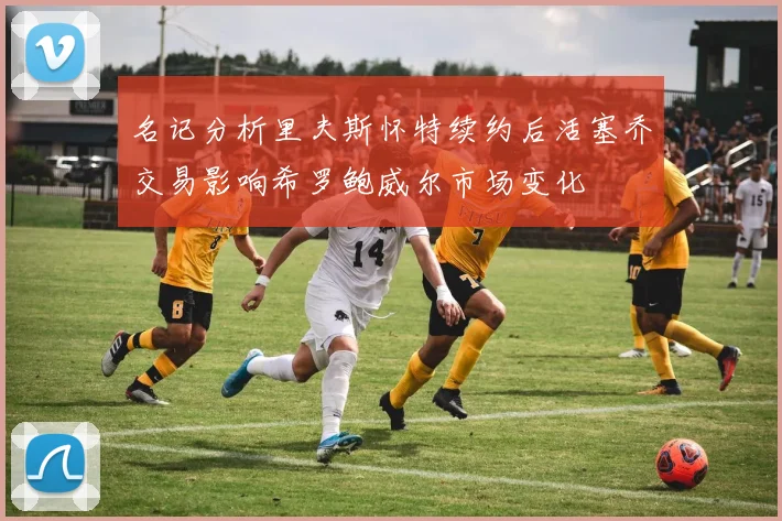 名记分析里夫斯怀特续约后活塞乔交易影响希罗鲍威尔市场变化