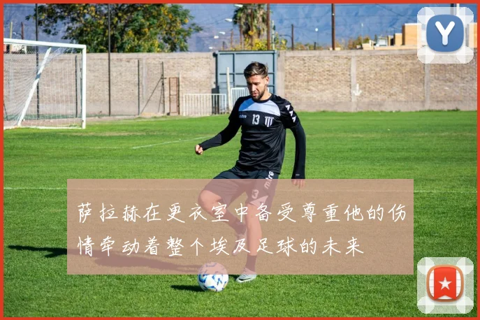 萨拉赫在更衣室中备受尊重他的伤情牵动着整个埃及足球的未来