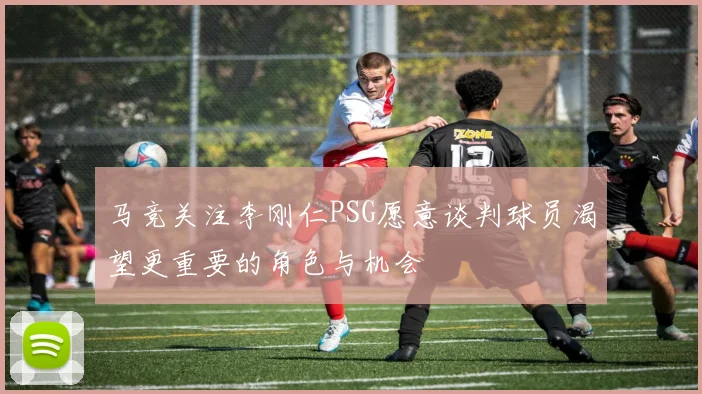 马竞关注李刚仁PSG愿意谈判球员渴望更重要的角色与机会