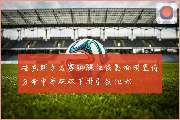 福克斯季后赛脚踝扭伤影响明显得分命中率双双下滑引发担忧