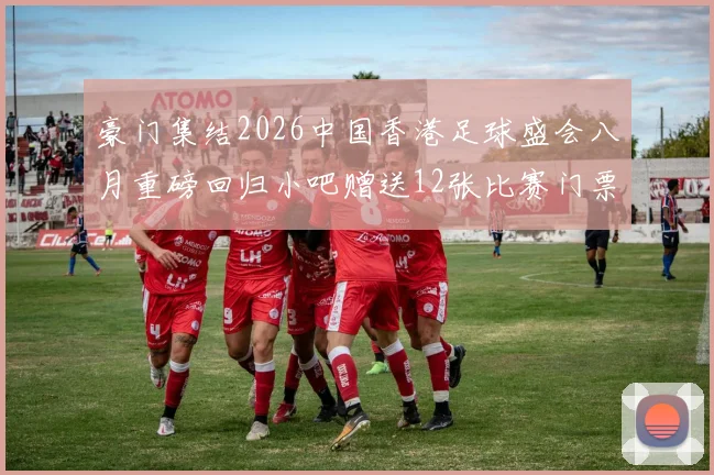 豪门集结2026中国香港足球盛会八月重磅回归小吧赠送12张比赛门票等你来拿