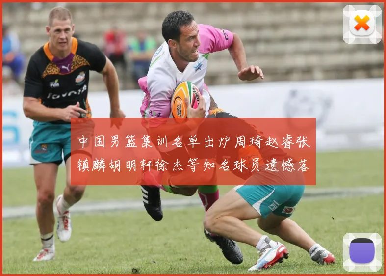 中国男篮集训名单出炉周琦赵睿张镇麟胡明轩徐杰等知名球员遗憾落选