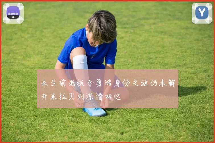 米兰前老板李勇鸿身份之谜仍未解开米拉贝利深情回忆