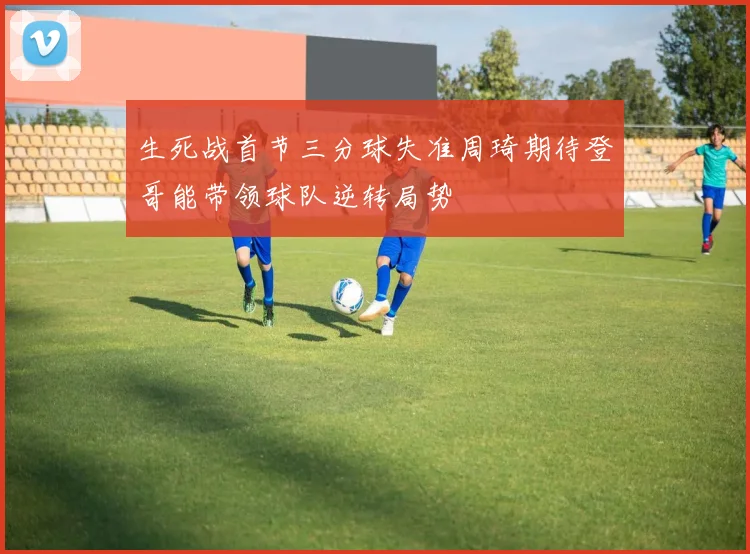生死战首节三分球失准周琦期待登哥能带领球队逆转局势