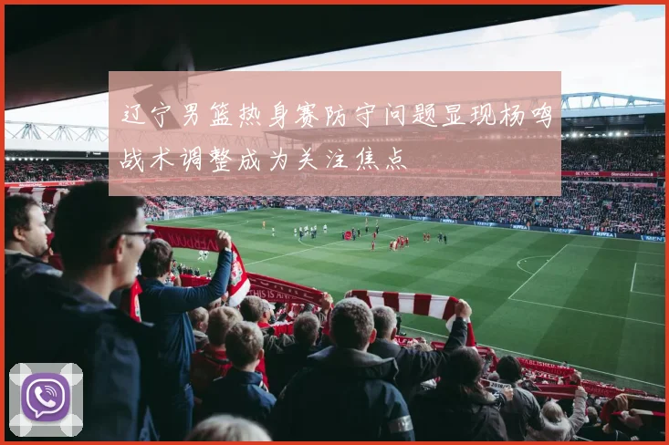 辽宁男篮热身赛防守问题显现杨鸣战术调整成为关注焦点