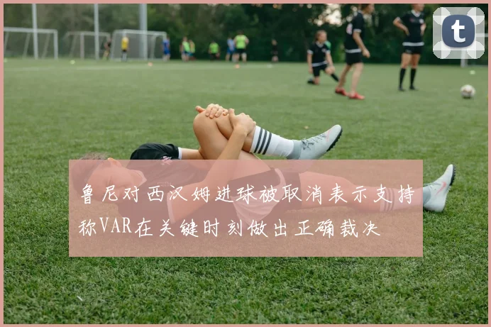 鲁尼对西汉姆进球被取消表示支持称VAR在关键时刻做出正确裁决