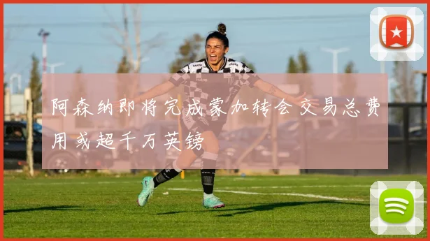 阿森纳即将完成蒙加转会交易总费用或超千万英镑