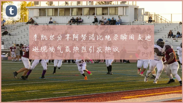 李凯尔分享阿努诺比绝杀瞬间麦迪逊现场气氛热烈引发热议