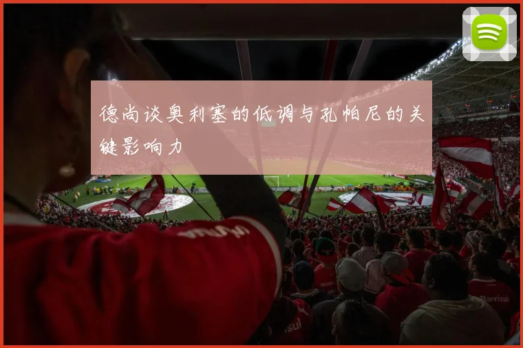 德尚谈奥利塞的低调与孔帕尼的关键影响力