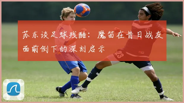 苏东谈足球残酷：魔笛在昔日战友面前倒下的深刻启示