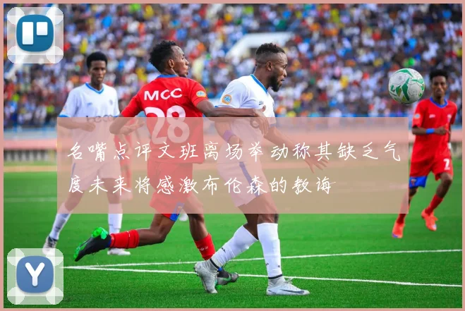 名嘴点评文班离场举动称其缺乏气度未来将感激布伦森的教诲