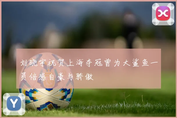 刘晓宇祝贺上海夺冠曾为大鲨鱼一员倍感自豪与骄傲