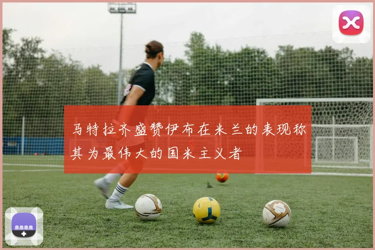 马特拉齐盛赞伊布在米兰的表现称其为最伟大的国米主义者