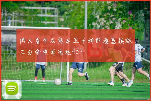热火看中灰熊后卫卡姆斯潘塞接球三分命中率高达457