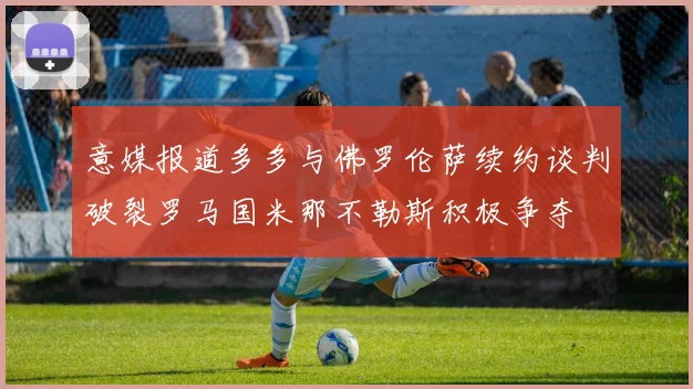 意媒报道多多与佛罗伦萨续约谈判破裂罗马国米那不勒斯积极争夺