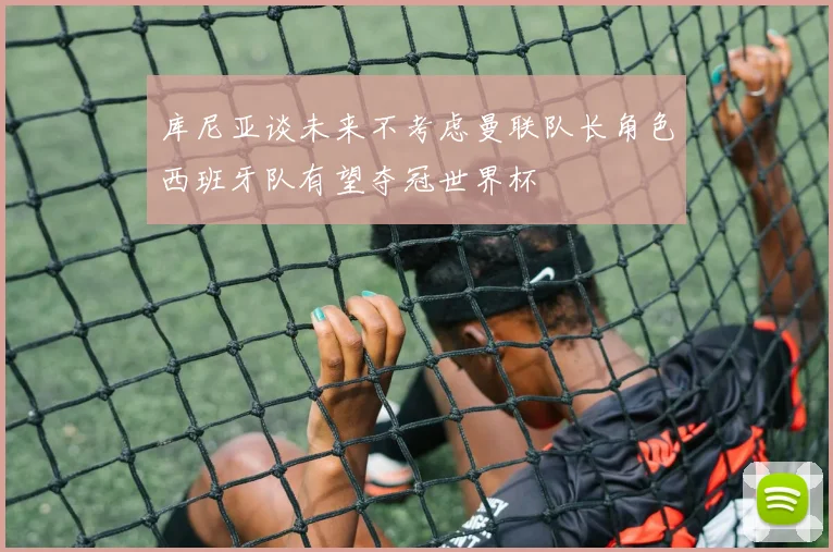 库尼亚谈未来不考虑曼联队长角色西班牙队有望夺冠世界杯